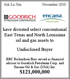 Goodrich Pretroleum Corporation and Encana Oil & Gas have divested select conventional East Texas and North Louisiana oil and gas assets to an undisclosed buyer. RBC Richardson Barr served as financial advisor to Goodrich Petroleum Corp. and EnCana Oil & Gas (USA) Inc. - Ark-La-Tex - November 2010 - $121,000,000